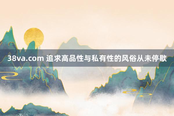 38va.com 追求高品性与私有性的风俗从未停歇