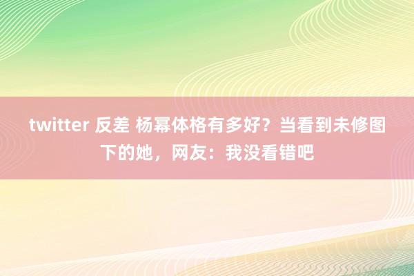 twitter 反差 杨幂体格有多好？当看到未修图下的她，网友：我没看错吧