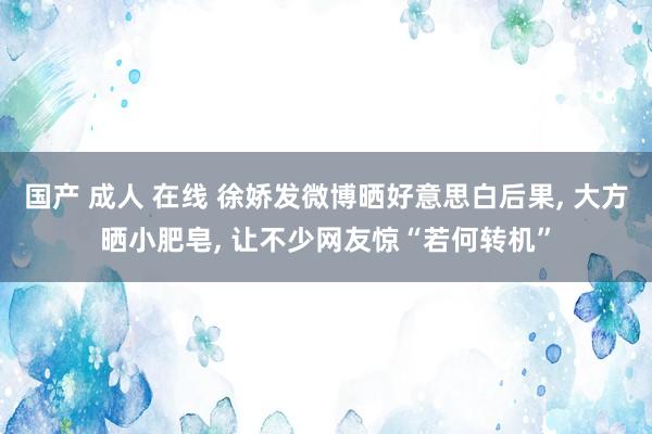 国产 成人 在线 徐娇发微博晒好意思白后果， 大方晒小肥皂， 让不少网友惊“若何转机”