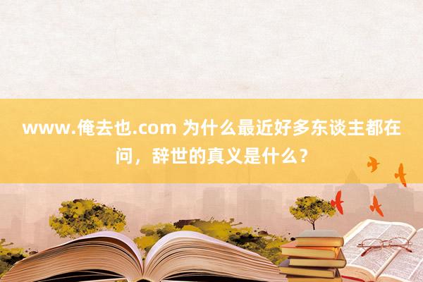 www.俺去也.com 为什么最近好多东谈主都在问，辞世的真义是什么？