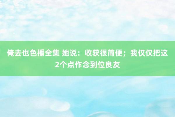 俺去也色播全集 她说：收获很简便；我仅仅把这2个点作念到位良友