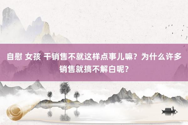 自慰 女孩 干销售不就这样点事儿嘛？为什么许多销售就搞不解白呢？