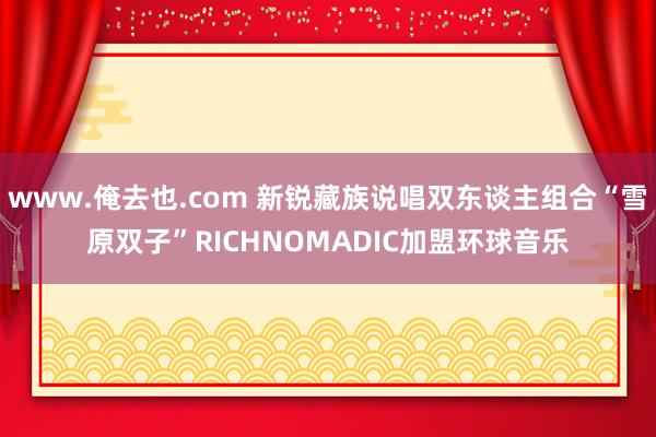 www.俺去也.com 新锐藏族说唱双东谈主组合“雪原双子”RICHNOMADIC加盟环球音乐