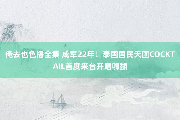 俺去也色播全集 成军22年！泰国国民天团COCKTAIL首度来台开唱嗨翻