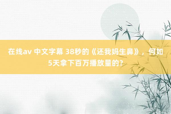 在线av 中文字幕 38秒的《还我妈生鼻》，何如5天拿下百万播放量的？