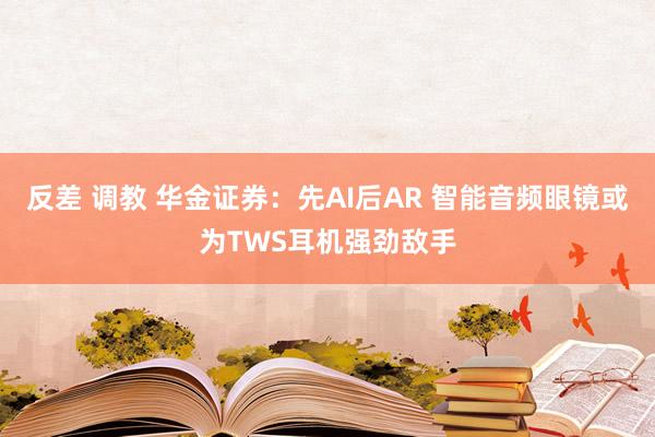 反差 调教 华金证券：先AI后AR 智能音频眼镜或为TWS耳机强劲敌手