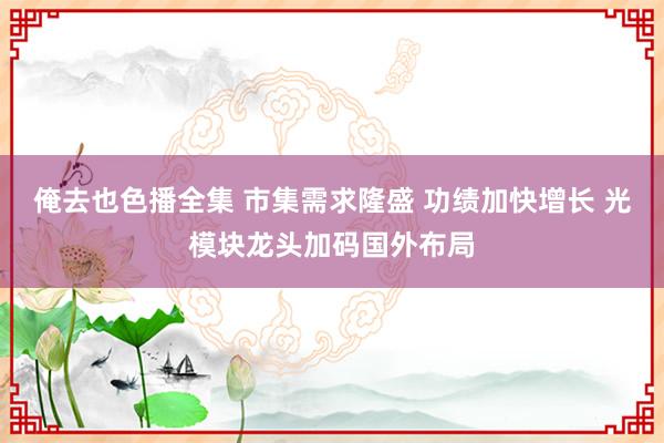 俺去也色播全集 市集需求隆盛 功绩加快增长 光模块龙头加码国外布局