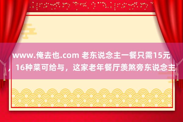 www.俺去也.com 老东说念主一餐只需15元，16种菜可给与，这家老年餐厅羡煞旁东说念主