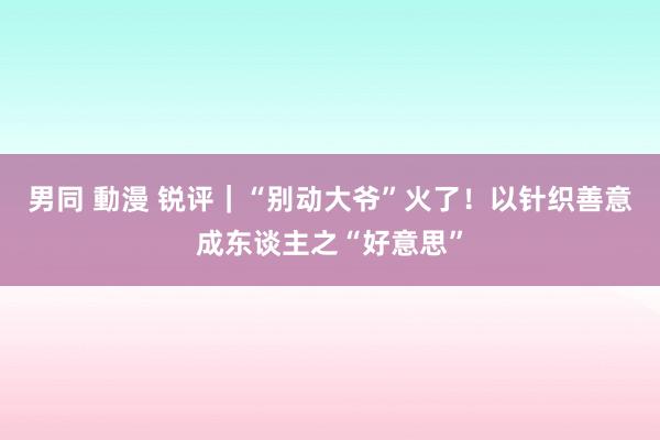 男同 動漫 锐评｜“别动大爷”火了！以针织善意成东谈主之“好意思”