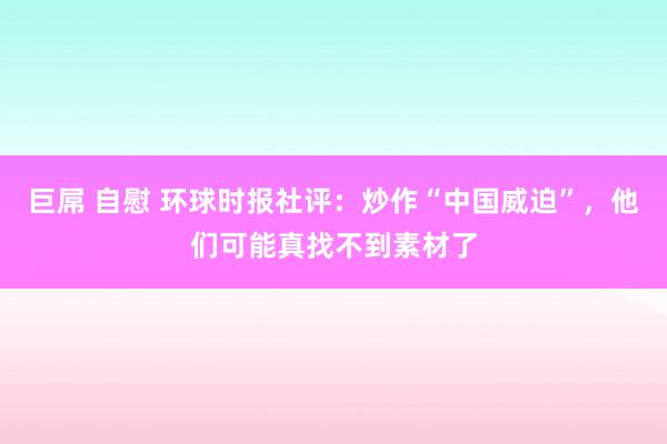 巨屌 自慰 环球时报社评：炒作“中国威迫”，他们可能真找不到素材了