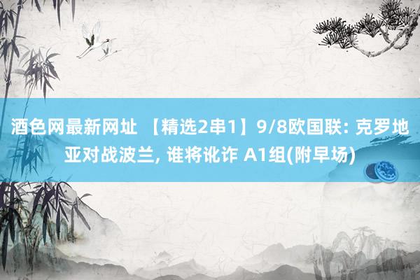 酒色网最新网址 【精选2串1】9/8欧国联: 克罗地亚对战波兰， 谁将讹诈 A1组(附早场)