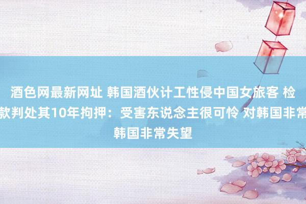 酒色网最新网址 韩国酒伙计工性侵中国女旅客 检方条款判处其10年拘押：受害东说念主很可怜 对韩国非常失望