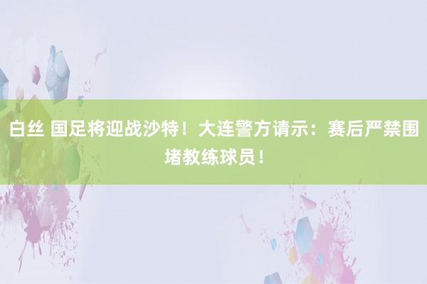 白丝 国足将迎战沙特！大连警方请示：赛后严禁围堵教练球员！