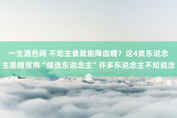 一生酒色网 不吃主食就能降血糖？这4类东说念主是糖尿病“候选东说念主”许多东说念主不知说念