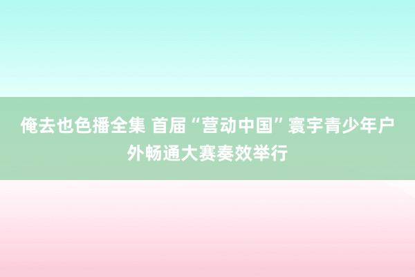 俺去也色播全集 首届“营动中国”寰宇青少年户外畅通大赛奏效举行