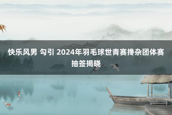 快乐风男 勾引 2024年羽毛球世青赛搀杂团体赛抽签揭晓