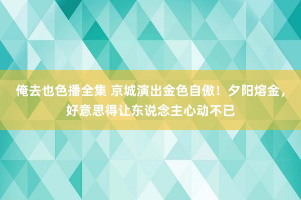 俺去也色播全集 京城演出金色自傲！夕阳熔金，好意思得让东说念主心动不已