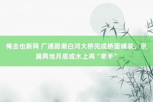 俺去也新网 厂通路潮白河大桥完成桥面铺装，京冀两地月底或水上再“牵手”