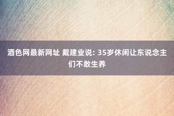 酒色网最新网址 戴建业说: 35岁休闲让东说念主们不敢生养