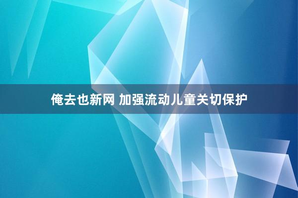 俺去也新网 加强流动儿童关切保护