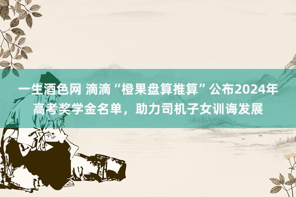 一生酒色网 滴滴“橙果盘算推算”公布2024年高考奖学金名单，助力司机子女训诲发展