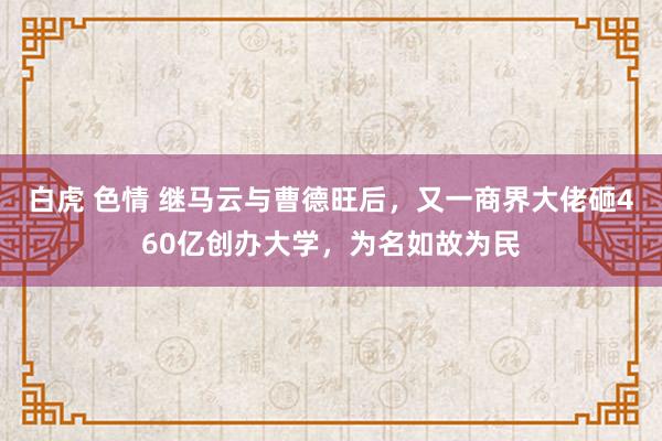 白虎 色情 继马云与曹德旺后，又一商界大佬砸460亿创办大学，为名如故为民