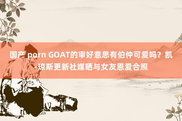 国产 porn GOAT的审好意思有伯仲可爱吗？凯-琼斯更新社媒晒与女友恩爱合照