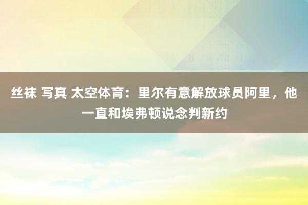 丝袜 写真 太空体育：里尔有意解放球员阿里，他一直和埃弗顿说念判新约