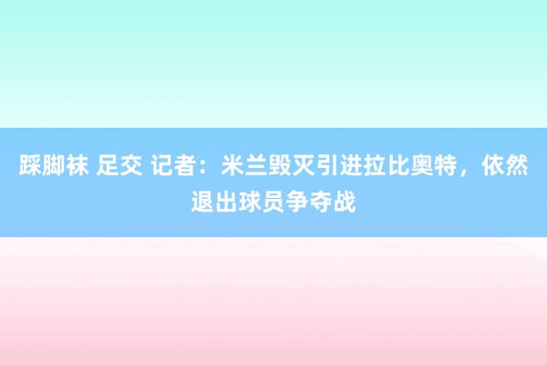 踩脚袜 足交 记者：米兰毁灭引进拉比奥特，依然退出球员争夺战