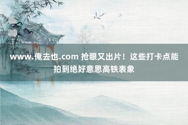 www.俺去也.com 抢眼又出片！这些打卡点能拍到绝好意思高铁表象