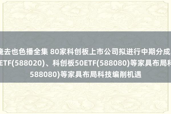 俺去也色播全集 80家科创板上市公司拟进行中期分成， 科创成长50ETF(588020)、科创板50ETF(588080)等家具布局科技编削机遇