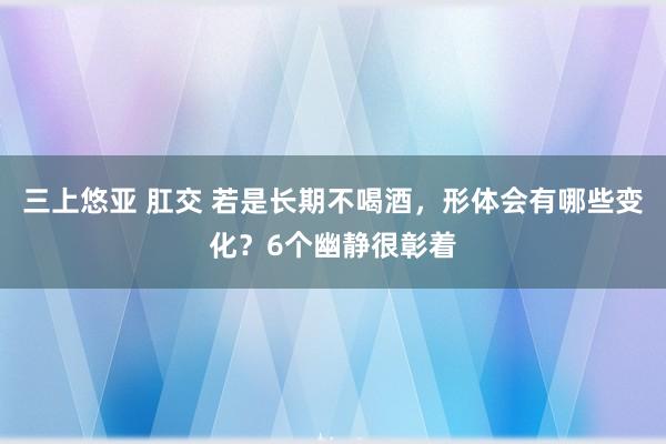 三上悠亚 肛交 若是长期不喝酒，形体会有哪些变化？6个幽静很彰着