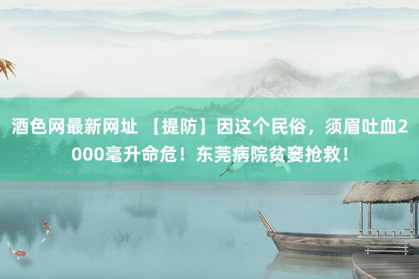 酒色网最新网址 【提防】因这个民俗，须眉吐血2000毫升命危！东莞病院贫窭抢救！