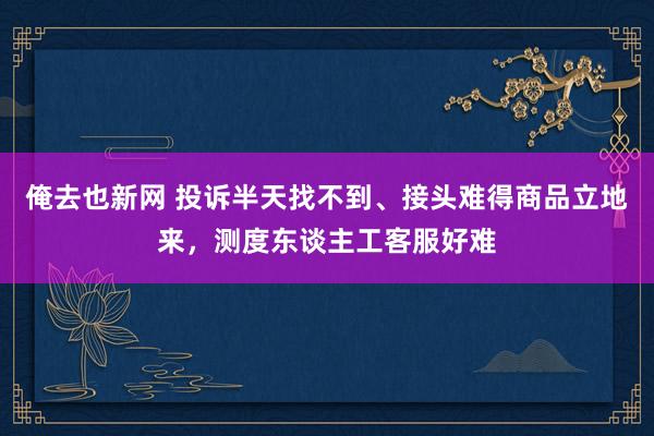 俺去也新网 投诉半天找不到、接头难得商品立地来，测度东谈主工客服好难