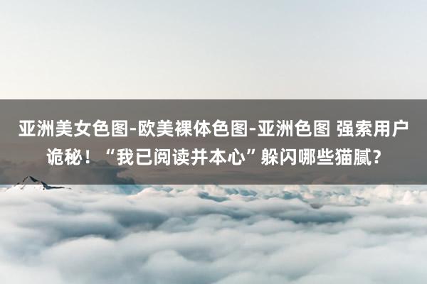 亚洲美女色图-欧美裸体色图-亚洲色图 强索用户诡秘！“我已阅读并本心”躲闪哪些猫腻？