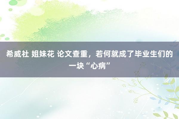 希威社 姐妹花 论文查重，若何就成了毕业生们的一块“心病”