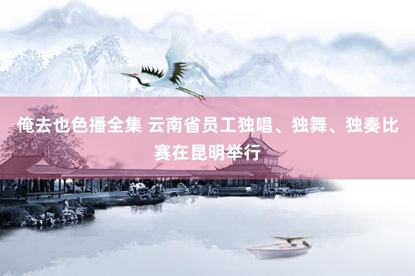 俺去也色播全集 云南省员工独唱、独舞、独奏比赛在昆明举行