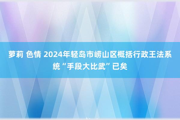 萝莉 色情 2024年轻岛市崂山区概括行政王法系统“手段大比武”已矣