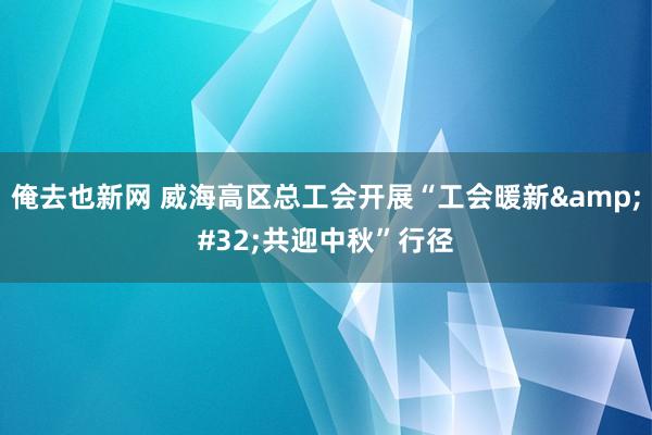 俺去也新网 威海高区总工会开展“工会暖新&#32;共迎中秋”行径