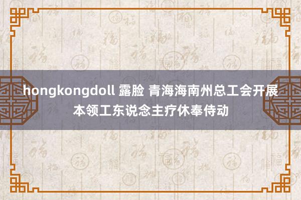 hongkongdoll 露脸 青海海南州总工会开展本领工东说念主疗休奉侍动