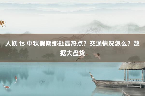 人妖 ts 中秋假期那处最热点？交通情况怎么？数据大盘货