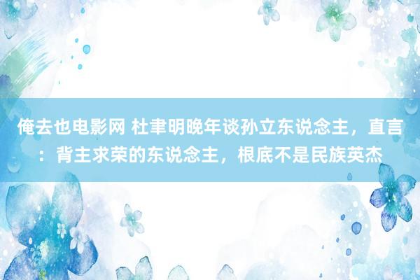 俺去也电影网 杜聿明晚年谈孙立东说念主，直言：背主求荣的东说念主，根底不是民族英杰