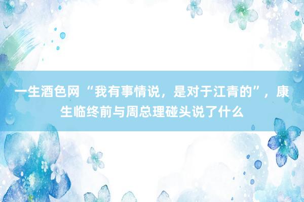 一生酒色网 “我有事情说，是对于江青的”，康生临终前与周总理碰头说了什么