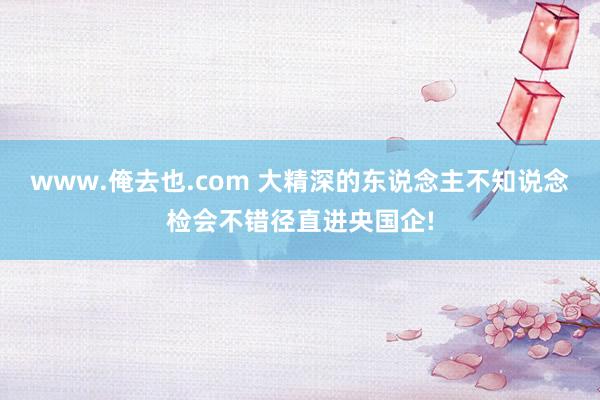 www.俺去也.com 大精深的东说念主不知说念检会不错径直进央国企!