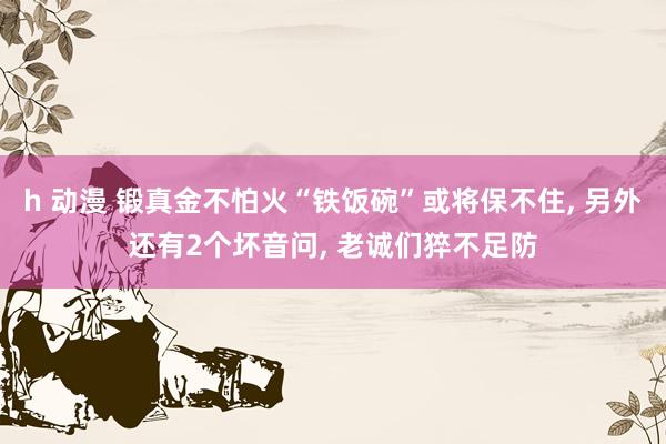 h 动漫 锻真金不怕火“铁饭碗”或将保不住， 另外还有2个坏音问， 老诚们猝不足防