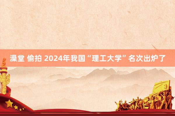 澡堂 偷拍 2024年我国“理工大学”名次出炉了