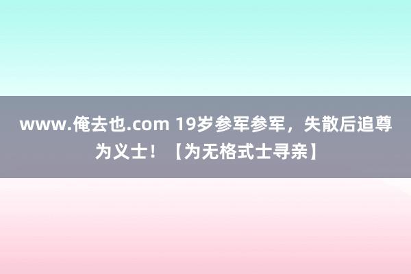 www.俺去也.com 19岁参军参军，失散后追尊为义士！【为无格式士寻亲】