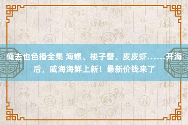 俺去也色播全集 海螺、梭子蟹、皮皮虾……开海后，威海海鲜上新！最新价钱来了