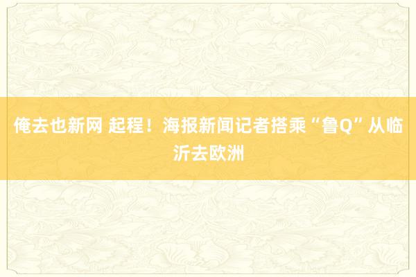 俺去也新网 起程！海报新闻记者搭乘“鲁Q”从临沂去欧洲