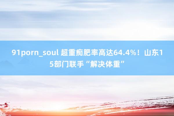 91porn_soul 超重痴肥率高达64.4%！山东15部门联手“解决体重”